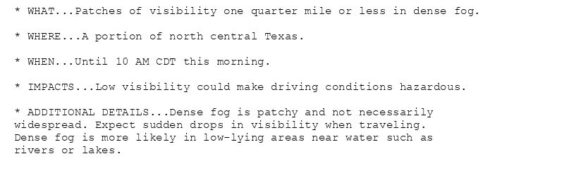 * WHAT...Patches of visibility one quarter mile or less in dense fog.

* WHERE...A portion of north central Texas.

* WHEN...Until 10 AM CDT this morning.

* IMPACTS...Low visibility could make driving conditions hazardous.

* ADDITIONAL DETAILS...Dense fog is patchy and not necessarily
widespread. Expect sudden drops in visibility when traveling.
Dense fog is more likely in low-lying areas near water such as
rivers or lakes.