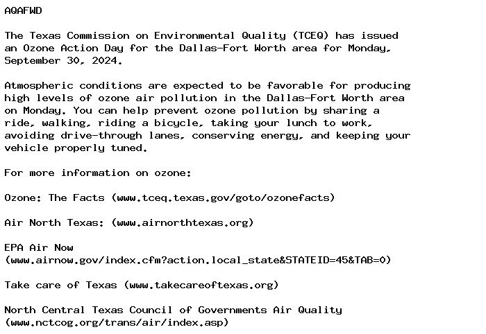 AQAFWD

The Texas Commission on Environmental Quality (TCEQ) has issued
an Ozone Action Day for the Dallas-Fort Worth area for Monday,
September 30, 2024.

Atmospheric conditions are expected to be favorable for producing
high levels of ozone air pollution in the Dallas-Fort Worth area
on Monday. You can help prevent ozone pollution by sharing a
ride, walking, riding a bicycle, taking your lunch to work,
avoiding drive-through lanes, conserving energy, and keeping your
vehicle properly tuned.

For more information on ozone:

Ozone: The Facts (www.tceq.texas.gov/goto/ozonefacts)

Air North Texas: (www.airnorthtexas.org)

EPA Air Now
(www.airnow.gov/index.cfm?action.local_state&STATEID=45&TAB=0)

Take care of Texas (www.takecareoftexas.org)

North Central Texas Council of Governments Air Quality
(www.nctcog.org/trans/air/index.asp)