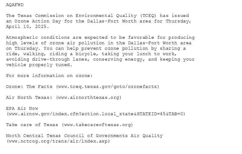 AQAFWD

The Texas Commission on Environmental Quality (TCEQ) has issued
an Ozone Action Day for the Dallas-Fort Worth area for Thursday,
April 10, 2025.

Atmospheric conditions are expected to be favorable for producing
high levels of ozone air pollution in the Dallas-Fort Worth area
on Thursday. You can help prevent ozone pollution by sharing a
ride, walking, riding a bicycle, taking your lunch to work,
avoiding drive-through lanes, conserving energy, and keeping your
vehicle properly tuned.

For more information on ozone:

Ozone: The Facts (www.tceq.texas.gov/goto/ozonefacts)

Air North Texas: (www.airnorthtexas.org)

EPA Air Now
(www.airnow.gov/index.cfm?action.local_state&STATEID=45&TAB=0)

Take care of Texas (www.takecareoftexas.org)

North Central Texas Council of Governments Air Quality
(www.nctcog.org/trans/air/index.asp)