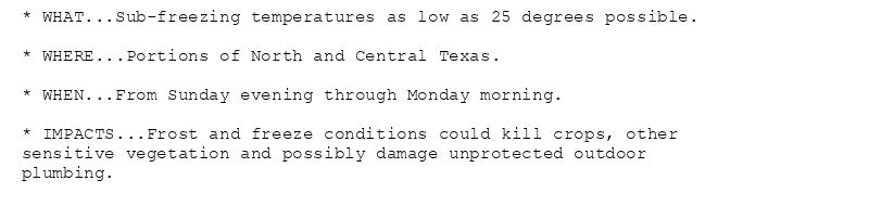 * WHAT...Sub-freezing temperatures as low as 25 degrees possible.

* WHERE...Portions of North and Central Texas.

* WHEN...From Sunday evening through Monday morning.

* IMPACTS...Frost and freeze conditions could kill crops, other
sensitive vegetation and possibly damage unprotected outdoor
plumbing.