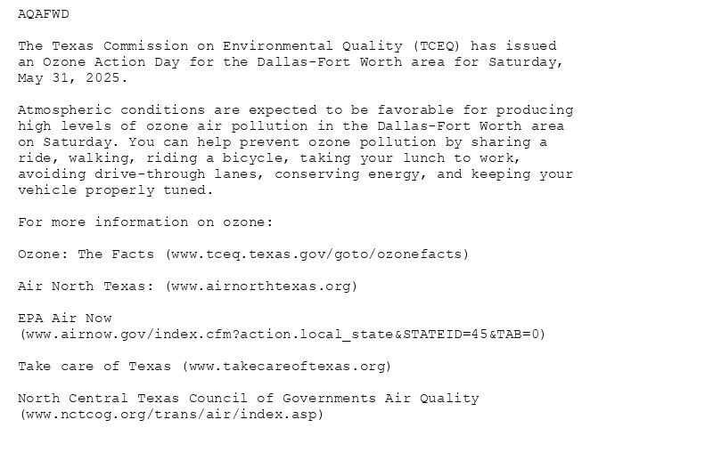 AQAFWD

The Texas Commission on Environmental Quality (TCEQ) has issued
an Ozone Action Day for the Dallas-Fort Worth area for Saturday,
May 31, 2025.

Atmospheric conditions are expected to be favorable for producing
high levels of ozone air pollution in the Dallas-Fort Worth area
on Saturday. You can help prevent ozone pollution by sharing a
ride, walking, riding a bicycle, taking your lunch to work,
avoiding drive-through lanes, conserving energy, and keeping your
vehicle properly tuned.

For more information on ozone:

Ozone: The Facts (www.tceq.texas.gov/goto/ozonefacts)

Air North Texas: (www.airnorthtexas.org)

EPA Air Now
(www.airnow.gov/index.cfm?action.local_state&STATEID=45&TAB=0)

Take care of Texas (www.takecareoftexas.org)

North Central Texas Council of Governments Air Quality
(www.nctcog.org/trans/air/index.asp)