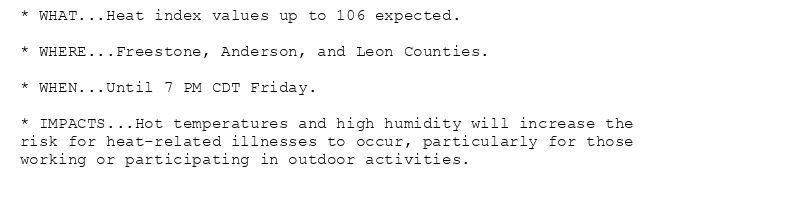 * WHAT...Heat index values up to 106 expected.

* WHERE...Freestone, Anderson, and Leon Counties.

* WHEN...Until 7 PM CDT Friday.

* IMPACTS...Hot temperatures and high humidity will increase the
risk for heat-related illnesses to occur, particularly for those
working or participating in outdoor activities.