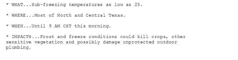 * WHAT...Sub-freezing temperatures as low as 25.

* WHERE...Most of North and Central Texas.

* WHEN...Until 9 AM CST this morning.

* IMPACTS...Frost and freeze conditions could kill crops, other
sensitive vegetation and possibly damage unprotected outdoor
plumbing.