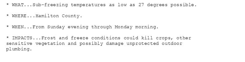* WHAT...Sub-freezing temperatures as low as 27 degrees possible.

* WHERE...Hamilton County.

* WHEN...From Sunday evening through Monday morning.

* IMPACTS...Frost and freeze conditions could kill crops, other
sensitive vegetation and possibly damage unprotected outdoor
plumbing.