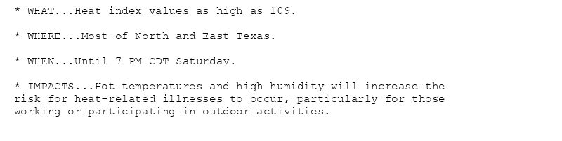 * WHAT...Heat index values as high as 109.

* WHERE...Most of North and East Texas.

* WHEN...Until 7 PM CDT Saturday.

* IMPACTS...Hot temperatures and high humidity will increase the
risk for heat-related illnesses to occur, particularly for those
working or participating in outdoor activities.