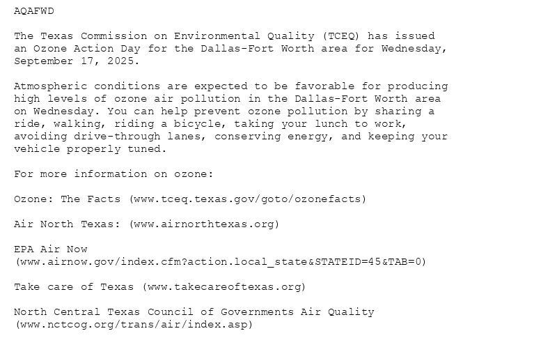 AQAFWD

The Texas Commission on Environmental Quality (TCEQ) has issued
an Ozone Action Day for the Dallas-Fort Worth area for Wednesday,
September 17, 2025.

Atmospheric conditions are expected to be favorable for producing
high levels of ozone air pollution in the Dallas-Fort Worth area
on Wednesday. You can help prevent ozone pollution by sharing a
ride, walking, riding a bicycle, taking your lunch to work,
avoiding drive-through lanes, conserving energy, and keeping your
vehicle properly tuned.

For more information on ozone:

Ozone: The Facts (www.tceq.texas.gov/goto/ozonefacts)

Air North Texas: (www.airnorthtexas.org)

EPA Air Now
(www.airnow.gov/index.cfm?action.local_state&STATEID=45&TAB=0)

Take care of Texas (www.takecareoftexas.org)

North Central Texas Council of Governments Air Quality
(www.nctcog.org/trans/air/index.asp)