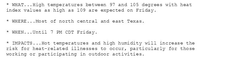 * WHAT...High temperatures between 97 and 105 degrees with heat
index values as high as 109 are expected on Friday.

* WHERE...Most of north central and east Texas.

* WHEN...Until 7 PM CDT Friday.

* IMPACTS...Hot temperatures and high humidity will increase the
risk for heat-related illnesses to occur, particularly for those
working or participating in outdoor activities.