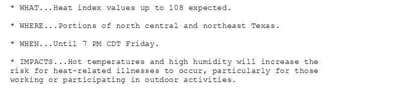 * WHAT...Heat index values up to 108 expected.

* WHERE...Portions of north central and northeast Texas.

* WHEN...Until 7 PM CDT Friday.

* IMPACTS...Hot temperatures and high humidity will increase the
risk for heat-related illnesses to occur, particularly for those
working or participating in outdoor activities.