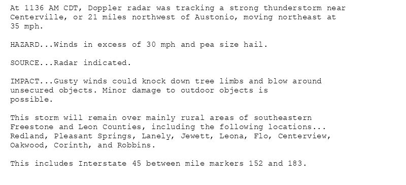 At 1136 AM CDT, Doppler radar was tracking a strong thunderstorm near
Centerville, or 21 miles northwest of Austonio, moving northeast at
35 mph.

HAZARD...Winds in excess of 30 mph and pea size hail.

SOURCE...Radar indicated.

IMPACT...Gusty winds could knock down tree limbs and blow around
unsecured objects. Minor damage to outdoor objects is
possible.

This storm will remain over mainly rural areas of southeastern
Freestone and Leon Counties, including the following locations...
Redland, Pleasant Springs, Lanely, Jewett, Leona, Flo, Centerview,
Oakwood, Corinth, and Robbins.

This includes Interstate 45 between mile markers 152 and 183.