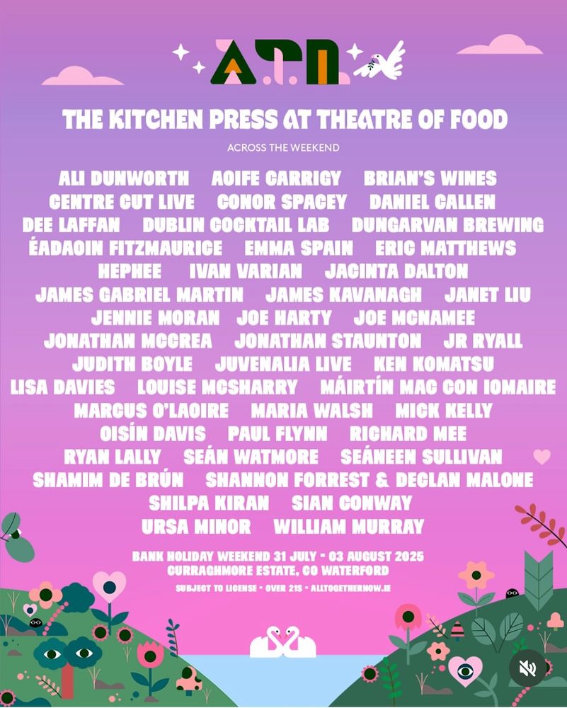 Poster for The Kitchen Tent at festival of food at All Together Now. The lineup is:

ALI DUNWORTH AOIFE CARRIGY
BRIAN'S WINES
CENTRE CUT LIVE CONOR SPACEY DANIEL CALLEN DEE LAFFAN DUBLIN COCKTAIL LAB DUNGARVAN BREWING ÉADAOIN FITZMAURICE EMMA SPAIN ERIC MATTHEWS
HEPHEE IVAN VARIAN JACINTA DALTON
JAMES GABRIEL MARTIN JAMES KAVANAGH JANET LIU
JENNIE MORAN JOE HARTY JOE MONAMEE
JONATHAN MCCREA JONATHAN STAUNTON JR RYALL
JUDITH BOYLE JUVENALIA LIVE KEN KOMATSU
LISA DAVIES LOUISE MOSHARRY MÁIRTÍN MAG CON IOMAIRE
MARCUS O'LAOIRE MARIA WALSH MICK KELLY
OISÍN DAVIS PAUL FLYNN RICHARD MEE
RYAN LALLY SEÁN WATMORE SEÁNEEN SULLIVAN SHAMIM DE BRÚN SHANNON FORREST & DECLAN MALONE
SHILPA KIRAN SIAN CONWAY URSA MINOR WILLIAM MURRAY

And the date the festival is happening
BANK HOLIDAY WEEKEND 31 JULY - August 2nd