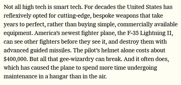 Not all high tech is smart tech. For decades the United States has reflexively opted for cutting-edge, bespoke weapons that take years to perfect, rather than buying simple, commercially available equipment. America’s newest fighter plane, the F-35 Lightning II, can see other fighters before they see it, and destroy them with advanced guided missiles. The pilot’s helmet alone costs about $400,000. But all that gee-wizardry can break. And it often does, which has caused the plane to spend more time undergoing maintenance in a hangar than in the air.