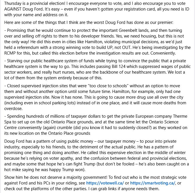 Here are some of the worst things Doug Ford has done as our premier: 
- Promising that he would continue to protect the Greenbelt lands, and then turning over and selling off rights to his developer friends. Yes, we need housing, but this is not the only way! He did this even in cities like Hamilton where we’d just held a referendum with a strong winning vote to build UP, not OUT. He’s being investigating by the RCMP, but called this election before the investigation results are out. 
- Starving our public healthcare system of funds while trying to convince the public that a private healthcare system is the way to go. This includes passing Bill 124 which suppressed wages of nurses, the backbone of our healthcare system. 
- Closed supervised injection sites that were “too close to schools” without another option until some future time. Hamilton, for example, only had one supervised injection site. Now it has none. This is going to cause more drug use all over the city (including even in school parking lots) instead of in one place, and it will cause more deaths from overdose. 
- Spending hundreds of millions of taxpayer dollars to get the private European company Therme Spa to set up on the old Ontario Place grounds, and at the same time let the Ontario Science Centre conveniently (again) crumble (did you know it had to suddenly closed?) as they worked on its new location on the Ontario Place grounds 
Doug Ford has a pattern of using public money – our taxpayer money – to pour into private industry, especially to his friends, to the detriment of the actual public. He has a pattern of promising one thing and doing another. He called this expensive election in the middle of winter because he’s relying on voter apathy, and the confusion between federal and provincial elections, and maybe some that hope he’s can fight Trump (but don’t be fooled – he’s also been caught on a hot mike saying he was happy Trump won). 
Show him he does not deserve a majority government! 
