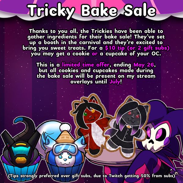 Thanks to you all, the Trickies have been able to gather ingredients for their bake sale! They’ve set up a booth in the carnival and they’re excited to bring you sweet treats. For a $10 tip (or 2 gift subs), you may get a cookie or cupcake of your OC.

This is a limited time offer, ending May 26, but all cookies and cupcakes made during the bake sale will be present on my stream overlays until July!

Tips strongly preferred over gift subs, due to Twitch getting 50% from subs
