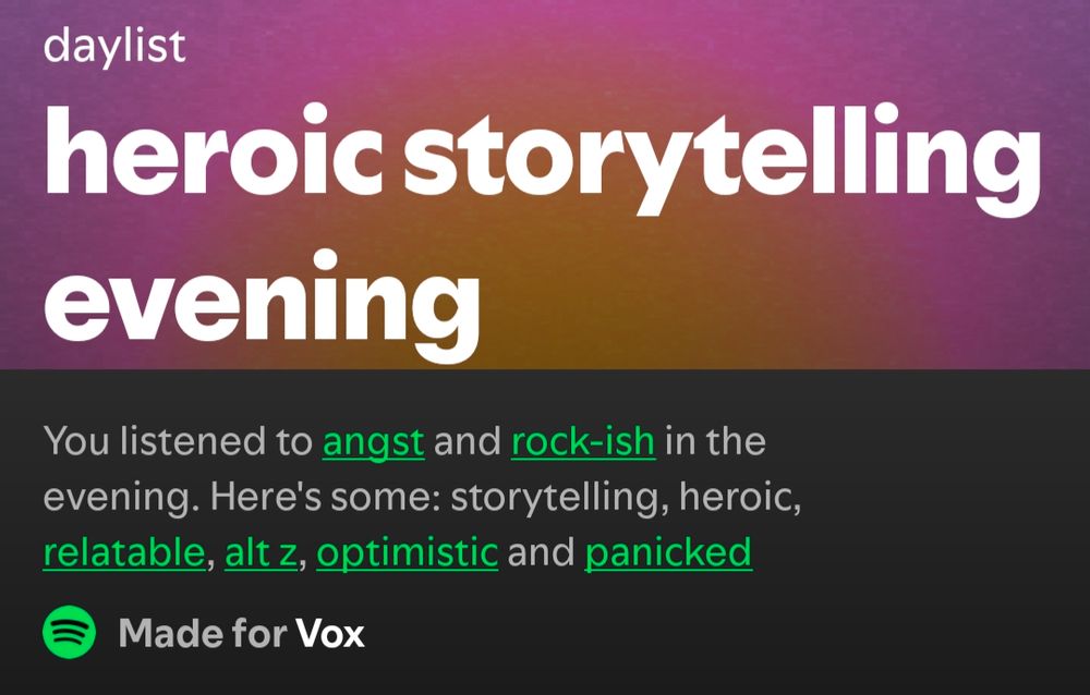 This daylist was titled "Heroic Storytelling Evening" and was created based on the fact that I listen to angst and rockish music in the evening. The daylist provided songs labeled storytelling, heroic, relatable, alt z, optimistic, and panicked.