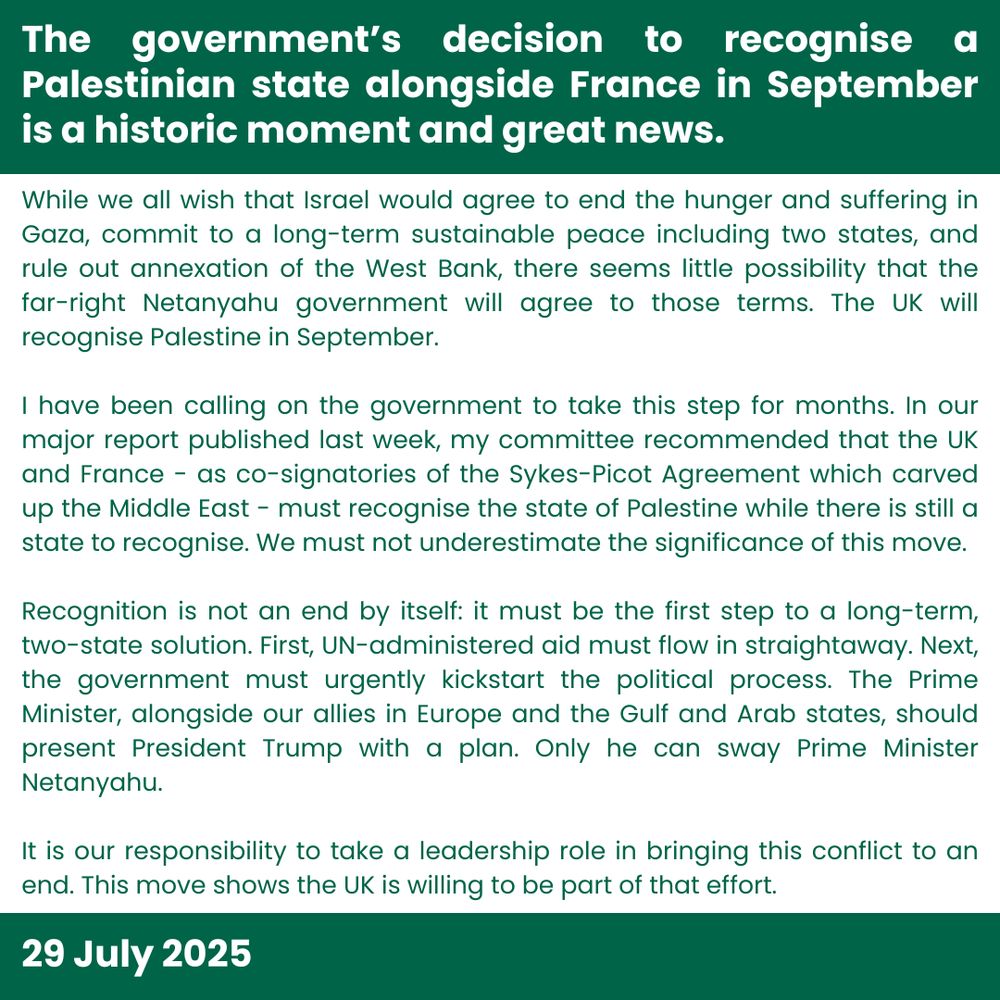 The government’s decision to recognise a Palestinian state alongside France in September is a historic moment and great news. 

While we all wish that Israel would agree to end the hunger and suffering in Gaza, commit to a long-term sustainable peace including two states, and rule out annexation of the West Bank, there seems little possibility that the far-right Netanyahu government will agree to those terms. The UK will recognise Palestine in September. 

I have been calling on the government to take this step for months. In our major report published last week, my committee recommended that the UK and France - as co-signatories of the Sykes-Picot Agreement which carved up the Middle East - must recognise the state of Palestine while there is still a state to recognise. We must not underestimate the significance of this move.

Recognition is not an end by itself: it must be the first step to a long-term, two-state solution. First, UN-administered aid must flow in straightaway. Next, the government must urgently kickstart the political process. The Prime Minister, alongside our allies in Europe and the Gulf and Arab states, should present President Trump with a plan. Only he can sway Prime Minister Netanyahu. 

It is our responsibility to take a leadership role in bringing this conflict to an end. This move shows the UK is willing to be part of that effort.

29 July 2025