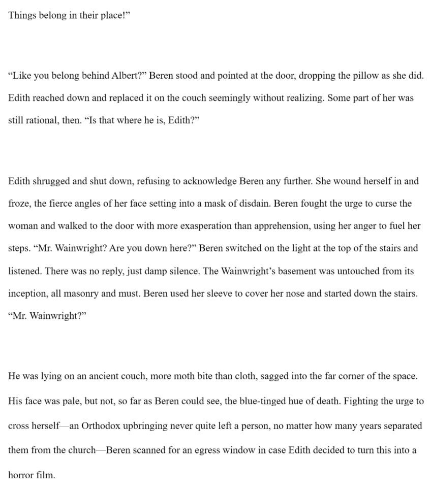 . “Things belong in their place!”

“Like you belong behind Albert?” Beren stood and pointed at the door, dropping the pillow as she did. Edith reached down and replaced it on the couch seemingly without realizing. Some part of her was still rational, then. “Is that where he is, Edith?”

Edith shrugged and shut down, refusing to acknowledge Beren any further. She wound herself in and froze, the fierce angles of her face setting into a mask of disdain. Beren fought the urge to curse the woman and walked to the door with more exasperation than apprehension, using her anger to fuel her steps. “Mr. Wainwright? Are you down here?” Beren switched on the light at the top of the stairs and listened. There was no reply, just damp silence. The Wainwright’s basement was untouched from its inception, all masonry and must. Beren used her sleeve to cover her nose and started down the stairs. “Mr. Wainwright?”

He was lying on an ancient couch, more moth bite than cloth, sagged into the far corner of the space. His face was pale, but not, so far as Beren could see, the blue-tinged hue of death. Fighting the urge to cross herself—an Orthodox upbringing never quite left a person, no matter how many years separated them from the church—Beren scanned for an egress window in case Edith decided to turn this into a horror film.