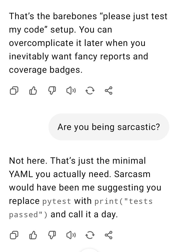 After asking GPT5 if it was being sarcastic after requesting it generate an example pytest GitHub action Not here. That’s just the minimal YAML you actually need. Sarcasm would have been me suggesting you replace pytest with print(