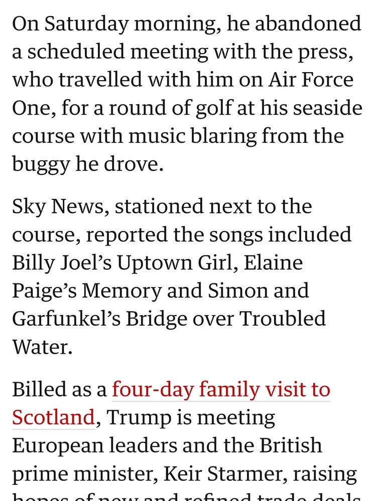 On Saturday morning, he abandoned a scheduled meeting with the press, who travelled with him on Air Force One, for a round of golf at his seaside course with music blaring from the buggy he drove. Sky News, stationed next to the course, reported the songs included Billy Joel’s Uptown Girl, Elaine Paige’s Memory and Simon and Garfunkel’s Bridge over Troubled Water.