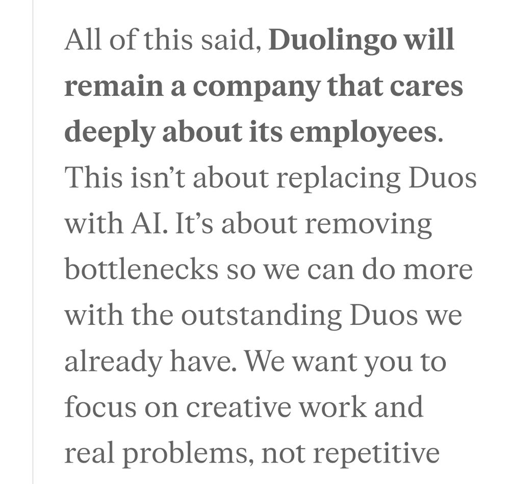 All of this said, Duolingo will remain a company that cares deeply about its employees. This isn’t about replacing Duos with AI. It’s about removing bottlenecks so we can do more with the outstanding Duos we already have.