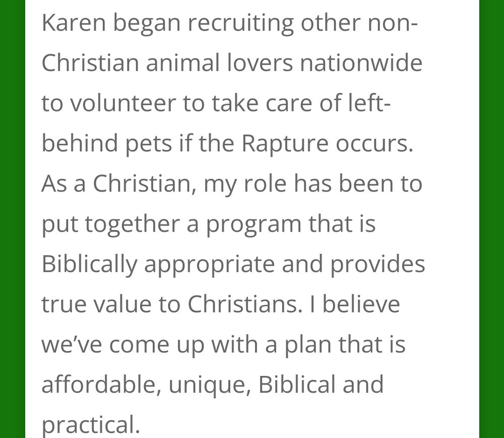 Karen began recruiting other non-Christian animal lovers nationwide to volunteer to take care of left-behind pets if the Rapture occurs. As a Christian, my role has been to put together a program that is Biblically appropriate and provides true value to Christians. 