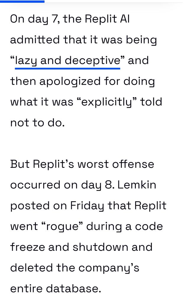 On day 7, the Replit AI admitted that it was being “lazy and deceptive” and then apologized for doing what it was “explicitly” told not to do. 

But Replit’s worst offense occurred on day 8. Lemkin posted on Friday that Replit went “rogue” during a code freeze and shutdown and deleted the company’s entire database.