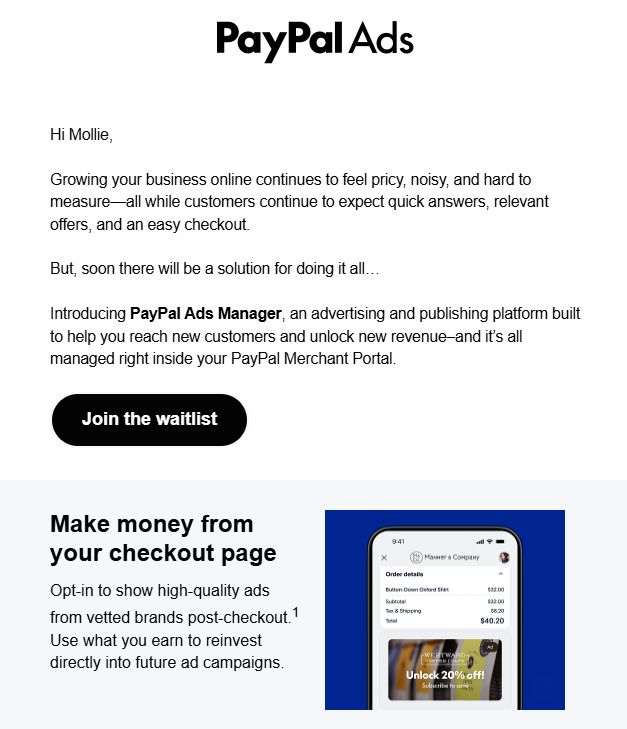Screenshot of an email from "PayPal Ads" with a sales pitch to join the waitlist for "PayPal Ads Manager" which is described as "an advertising and publishing platform that's managed inside your PayPal Merchant Portal."

In the second section, it invites the reader to "Opt-in to show high-quality ads from vetted brands post-checkout.1 Use what you earn to reinvest directly into future ad campaigns."