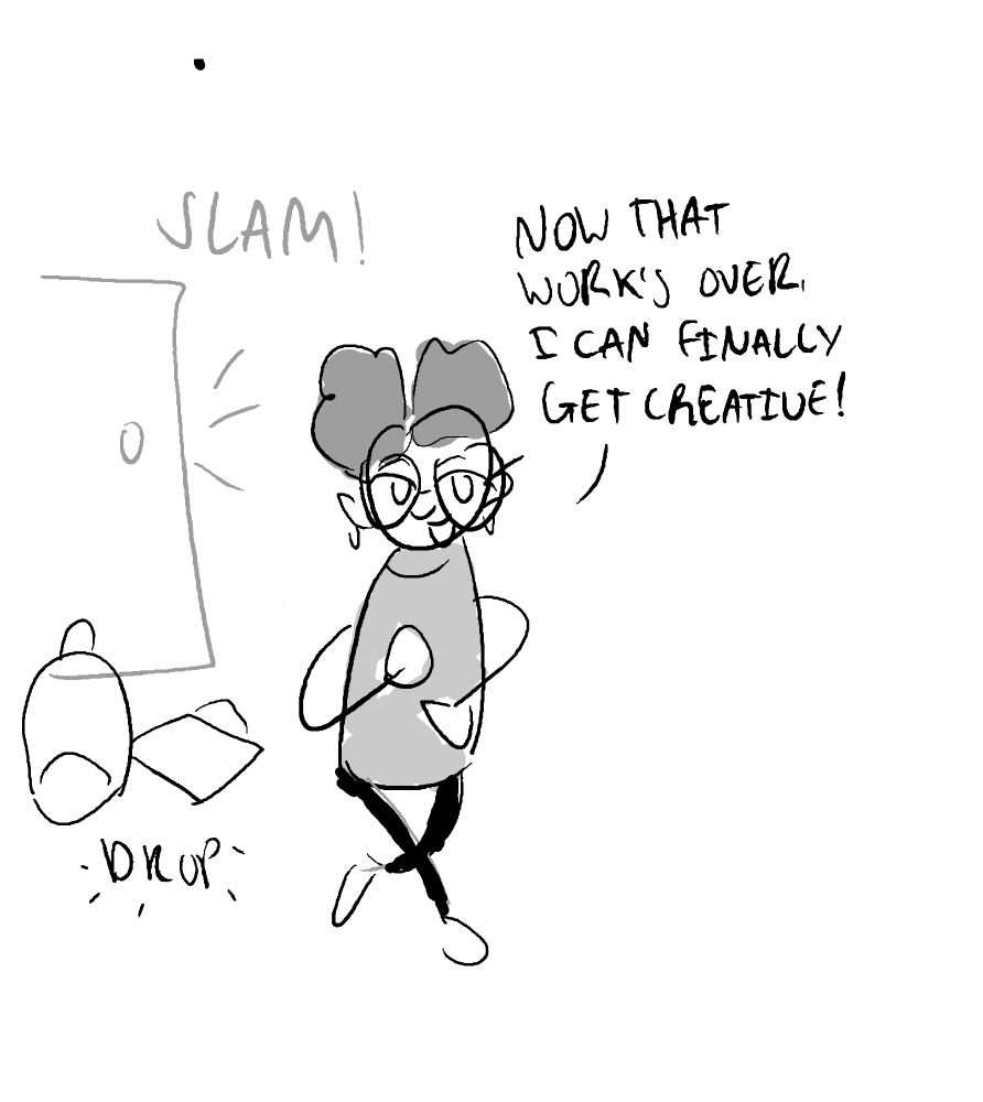 someone coming home from work, dropping their bags on the floor and slamming the door closed. They're saying 'Now that work's over, I can finally get creative!'