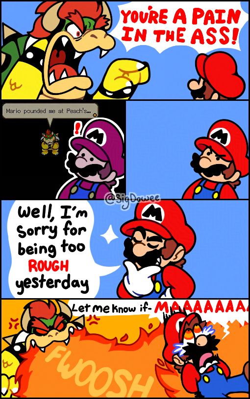 A Super Mario comic based on that "You're Pain in the Ass" one-off comic by @joneswibu on Twitter.

First Panel: Bowser angrily yells "YOU'RE A PAIN IS THE ASS!" to Mario.

Second Panel: Mario stood in an idle position as he stares at Bowser with black, beady eyes. He also has angry eyebrows above his eyes.

Third Panel: A M&L:BIS screenshot of Bowser saying "Mario pounded me at Peach's..." appeared near Mario in the dark background as he remembered that moment.

Fourth Panel: A cocky Mario then jokingly responded with "Well, I'm sorry for being too ROUGH yesterday."

Fifth Panel: Mario continues with "Let me know if-" only for him to scream "MAAAAAAAA" in agony as his butt catches on fire from a furious Bowser's fire breath.