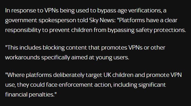 In response to VPNs being used to bypass age verifications, a government spokesperson told Sky News: "Platforms have a clear responsibility to prevent children from bypassing safety protections.

"This includes blocking content that promotes VPNs or other workarounds specifically aimed at young users.

"Where platforms deliberately target UK children and promote VPN use, they could face enforcement action, including significant financial penalties."