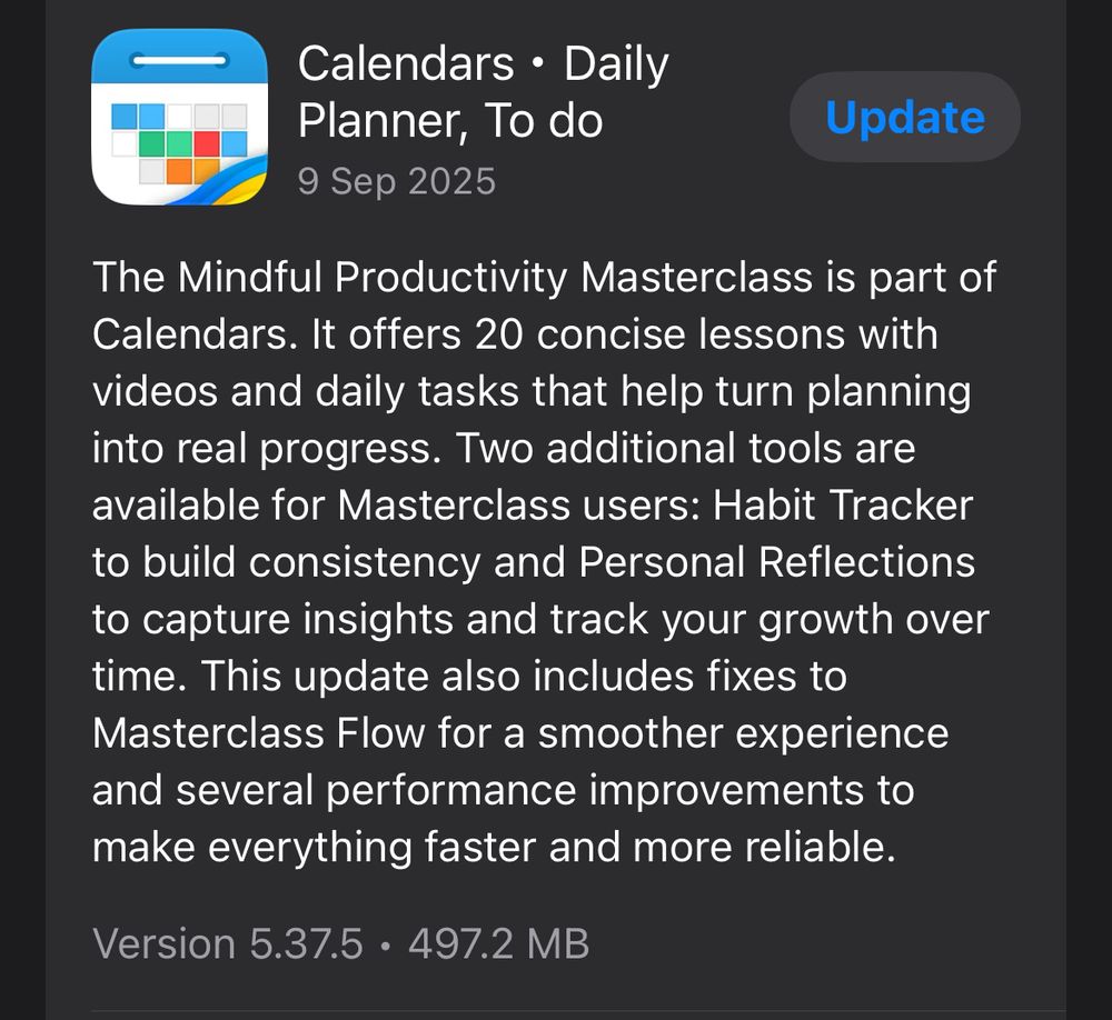 Calendars • Daily Planner, To do 9 Sep 2025
Update
The Mindful Productivity Masterclass is part of Calendars. It offers 20 concise lessons with videos and daily tasks that help turn planning into real progress. Two additional tools are available for Masterclass users: Habit Tracker to build consistency and Personal Reflections to capture insights and track your growth over time. This update also includes fixes to Masterclass Flow for a smoother experience and several performance improvements to make everything faster and more reliable.
Version 5.37.5 • 497.2 MB