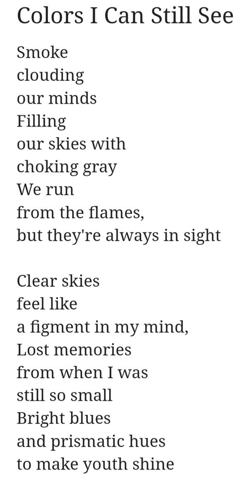 Smoke
clouding
our minds
Filling
our skies with 
choking gray
We run
from the flames,
but they're always in sight

Clear skies
feel like 
a figment in my mind,
Lost memories
from when I was
still so small
Bright blues
and prismatic hues
to make youth shine