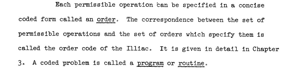 Each pernissible operation can be specified in a concise
coded form called an order. The correspondence between the set of permissible operations and the set of orders which specify them is called the order code of the Illlac. It is given in detail In Chapter
3. A coded problem is called a program or routine.