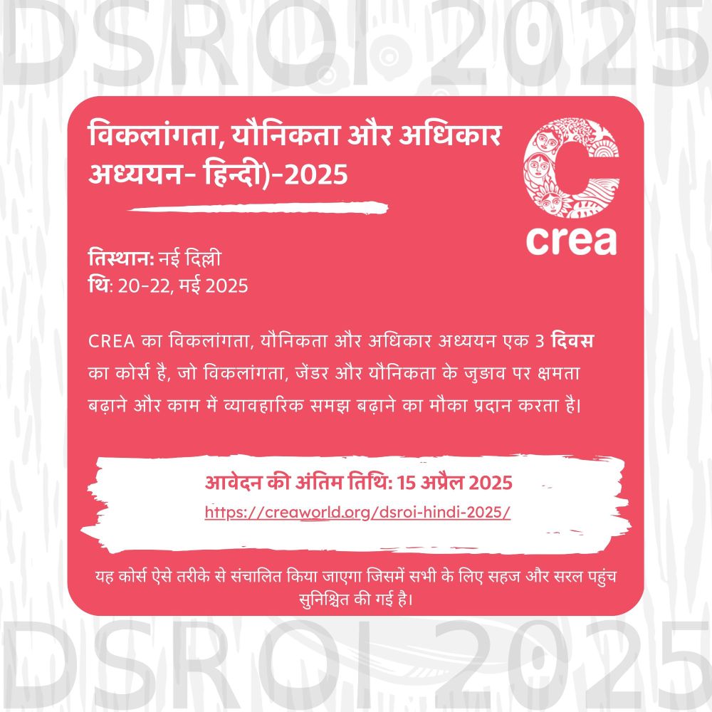 Red and white poster with woodcut elements that contain DSROI 2025 written in it, there is a white CREA logo at the top right and the rest of the text reads: विकलांगता, यौनिकता और अधिकार अध्ययन- हिन्दी)-2025
स्थान: नई दिल्ली
तिथि: 20-22, मई 2025 
CREA का विकलांगता, यौनिकता और अधिकार अध्ययन एक 3 दिवस का कोर्स है, जो विकलांगता, जेंडर और यौनिकता के जुड़ाव पर क्षमता बढ़ाने और काम में व्यावहारिक समझ बढ़ाने का मौका प्रदान करता है। 
आवेदन की अंतिम तिथि: 15 अप्रैल 2025 link: https://creaworld.org/dsroi-hindi-2025/
यह कोर्स ऐसे तरीके से संचालित किया जाएगा जिसमें सभी के लिए सहज और सरल पहुंच सुनिश्चित की गई है।