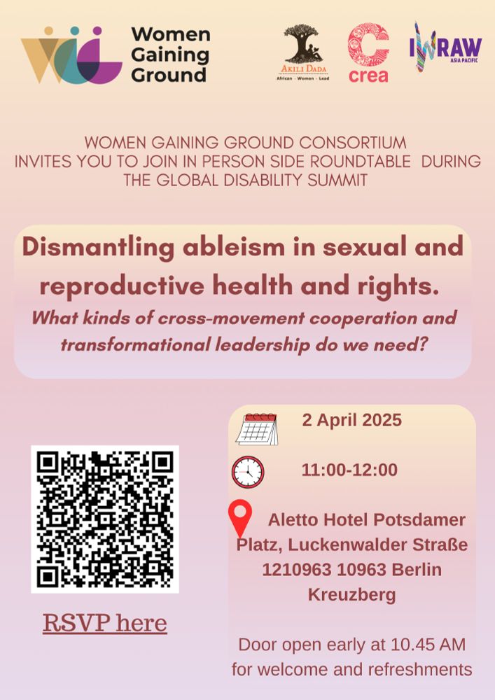 A digital poster with a soft pink and beige gradient background invites participants to an in-person side roundtable during the Global Disability Summit. At the top, the Women Gaining Ground logo appears alongside logos of Akili Dada, CREA, and IWRAW Asia Pacific. The main heading, in bold dark red text, reads:

"Dismantling ableism in sexual and reproductive health and rights."

Below, a subheading in italicised maroon text asks:

"What kinds of cross-movement cooperation and transformational leadership do we need?"

The event details are presented in a beige rounded box with small icons:

📅 Date: 2 April 2025

⏰ Time: 11:00 AM – 12:00 PM

📍 Venue: Aletto Hotel Potsdamer Platz, Luckenwalder Straße, 1210963 10963 Berlin, Kreuzberg

A note at the bottom mentions that doors open at 10:45 AM for welcome and refreshments.

On the left side of the poster, there is a QR code labeled "RSVP here" in maroon underlined text, allowing attendees to register for the event.