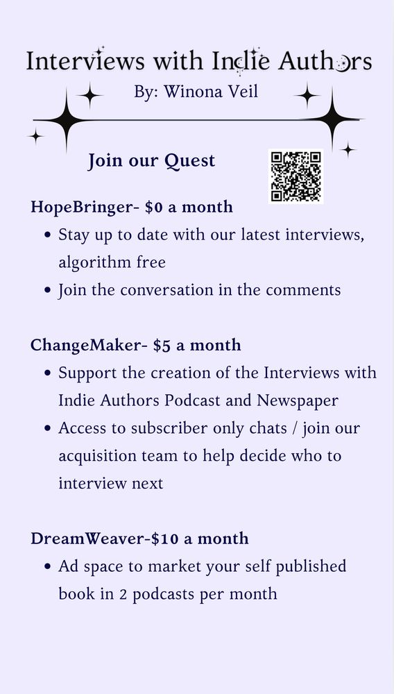 Interviews with Indie Authors Logo

HopeBringer- $0 a month

Stay up to date with our latest interviews, algorithm free

Join the conversation in the comments

ChangeMaker- $5 a month

Support the creation of the Interviews with Indie Authors Podcast and Newspaper

Access to subscriber only chats / join our acquisition team to help decide who to interview next

DreamWeaver-$10 a month

Ad space to market your self published book in 2 podcasts per month