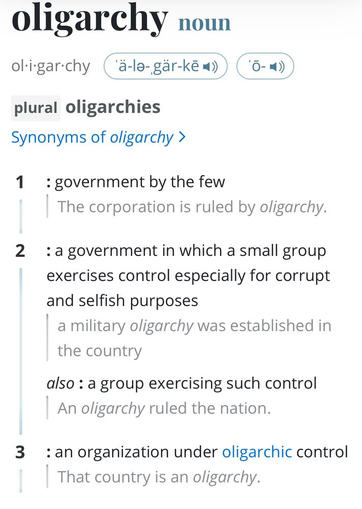 oligarchy - noun
ol i-gar-chy
('ä-la-gär-kē*s)
plural oligarchies
Synonyms of oligarchy ›
1: government by the few
The corporation is ruled by oligarchy.
2: a government in which a small group exercises control especially for corrupt and selfish purposes
a military oligarchy was established in the country
also: a group exercising such control
An oligarchy ruled the nation.
3: an organization under oligarchic control
That country is an oligarchy.