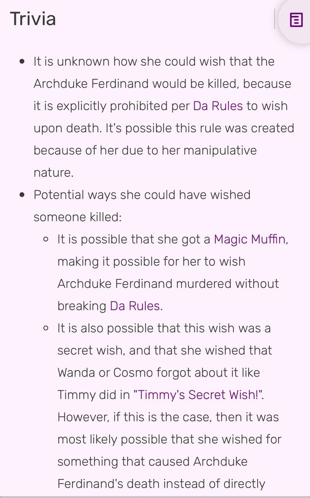 Trivia
• It is unknown how she could wish that the
Archduke Ferdinand would be killed, because it is explicitly prohibited per Da Rules to wish
upon death. It's possible this rule was created because of her due to her manipulative nature.
• Potential ways she could have wished someone killed:
• It is possible that she got a Magic Muffin, making it possible for her to wish Archduke Ferdinand murdered without
breaking Da Rules.
• It is also possible that this wish was a secret wish, and that she wished that Wanda or Cosmo forgot about it like Timmy did in "Timmy's Secret Wish!".
However, if this is the case, then it was most likely possible that she wished for something that caused Archduke Ferdinand's death instead of directly