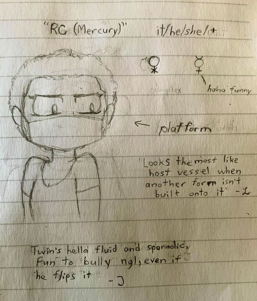Bust sketch of the Mercury (RC for short) alter, an androgynous figure with a face mask, defined eyeliner, and short messy afro. Pronouns: it/he/she/+. Gender symbols are the “X Venus” and Mercury, denoting Genderqueer and Genderfluid. Arrow points to the sketch with the label “platform.” Quotes read

“Looks the most like host vessel when another form isn’t built on top of it” - L

“Twin’s hella fluid and sporadic. Fun to bully ngl, even if he flips it” - J