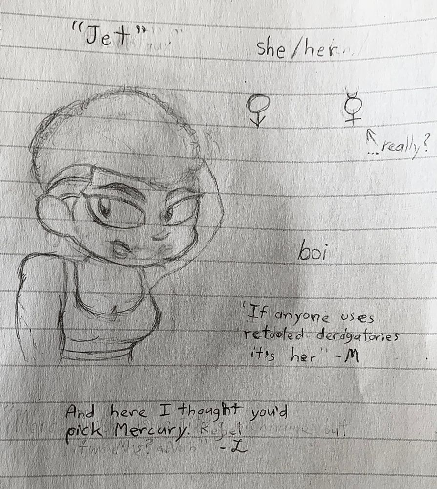 Bust sketch of the “Jet” alter. Slim girl with a low fade short mullet haircut. Pronouns, she/her. Gender symbols used are the Mars symbol, oriented like Venus, and Mercury. These denote “boi,” a black-exclusive gender identity, and potentially gender-fluid. Quotes read 

“If anyone uses retooled derogatories, it’s her.” - M

“And here I thought you’d pick Mercury.” - L