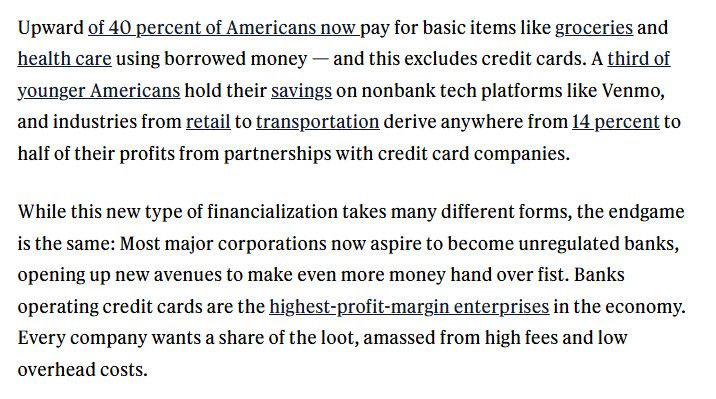 Upward of 40 percent of Americans now pay for basic items like groceries and health care using borrowed money - and this excludes credit cards. A third of younger Americans hold their savings on nonbank tech platforms like Venmo, and industries from retail to transportation derive anywhere from 14 percent to half of their profits from partnerships with credit card companies.
While this new type of financialization takes many different forms, the endgame is the same: Most major corporations now aspire to become unregulated banks, opening up new avenues to make even more money hand over fist. Banks operating credit cards are the highest-profit-margin enterprises in the economy.
Every company wants a share of the loot, amassed from high fees and low overhead costs.