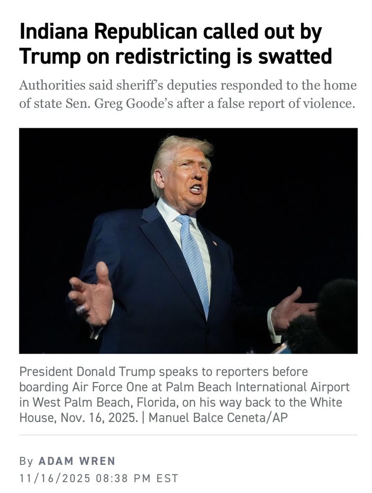 Indiana Republican called out by Trump on redistricting is swatted
Authorities said sheriff's deputies responded to the home of state Sen. Greg Goode's after a false report of violence.
President Donald Trump speaks to reporters before boarding Air Force One at Palm Beach International Airport in West Palm Beach, Florida, on his way back to the White House, Nov. 16, 2025. | Manuel Balce Ceneta/AP
By ADAM WREN
11/16/2025 08:38 PM EST