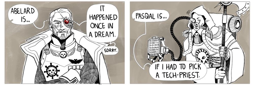 Third part of the comic. The camera pans to Abelard, looking ever-serious, though slightly blushing, while the RT says "Abelard is... It Happened Once In A Dream", then, smaller, "Sorry." The camera then pans to Pasqal, who nods in approval as RT says "Pasqal is... If I Had To Pick A Tech-Priest". His dataslate shows some binary code, that translates as "CORRECT".