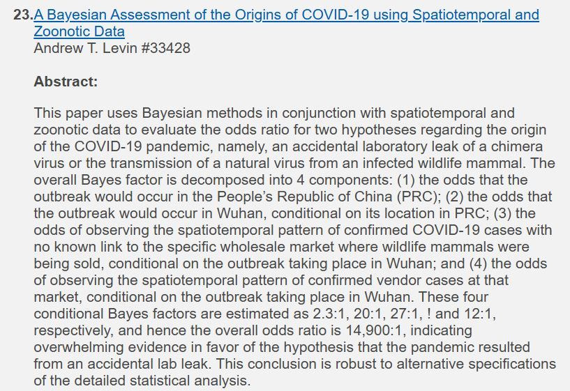 A Bayesian Assessment of the Origins of COVID-19 using Spatiotemporal and Zoonotic Data
Andrew T. Levin #33428

Abstract:
This paper uses Bayesian methods in conjunction with spatiotemporal and zoonotic data to evaluate the odds ratio for two hypotheses regarding the origin of the COVID-19 pandemic, namely, an accidental laboratory leak of a chimera virus or the transmission of a natural virus from an infected wildlife mammal. The overall Bayes factor is decomposed into 4 components: (1) the odds that the outbreak would occur in the People’s Republic of China (PRC); (2) the odds that the outbreak would occur in Wuhan, conditional on its location in PRC; (3) the odds of observing the spatiotemporal pattern of confirmed COVID-19 cases with no known link to the specific wholesale market where wildlife mammals were being sold, conditional on the outbreak taking place in Wuhan; and (4) the odds of observing the spatiotemporal pattern of confirmed vendor cases at that market, conditional on the outbreak taking place in Wuhan. These four conditional Bayes factors are estimated as 2.3:1, 20:1, 27:1, ! and 12:1, respectively, and hence the overall odds ratio is 14,900:1, indicating overwhelming evidence in favor of the hypothesis that the pandemic resulted from an accidental lab leak. This conclusion is robust to alternative specifications of the detailed statistical analysis.