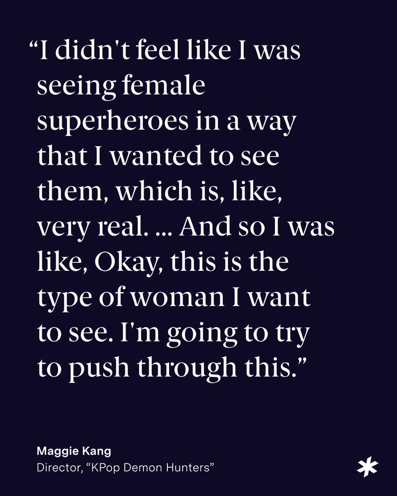 Text reads: “I didn't feel like I was seeing female superheroes in a way that I wanted to see them, which is, like, very real. ... And so I was like, Okay, this is the type of woman I want to see. I'm going to try to push through this. Maggie Kang Director KPop Demon Hunters"