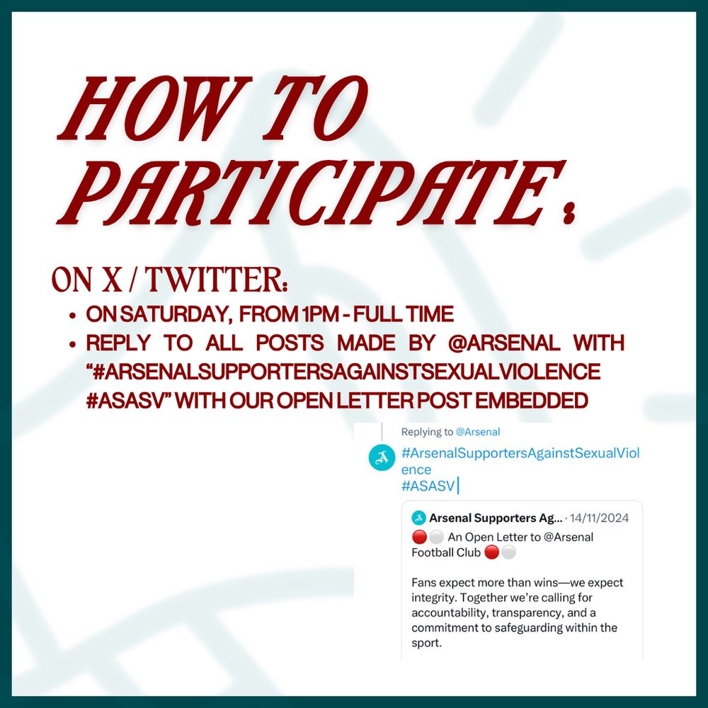 How to participate on X/Twitter:

On Saturday,  from 1pm - Full Time

Reply to all posts made by @arsenal with “#ArsenalSupportersAgainstSexualViolence #ASASV” with our open letter post embedded.

Tip: add a short phrase before the hashtags to avoid replies being marked as spam!