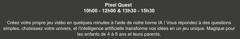 Pixel Quest 
10h00 - 12h00 & 13h30 - 15h30

Créez votre propre jeu vidéo en quelques minutes à l'aide de notre borne IA ! Vous répondez à des questions simples, choisissez votre univers, et l'intelligence artificielle transforme vos idées en un jeu unique. Magique pour les enfants de 4 à 8 ans et leurs parents.