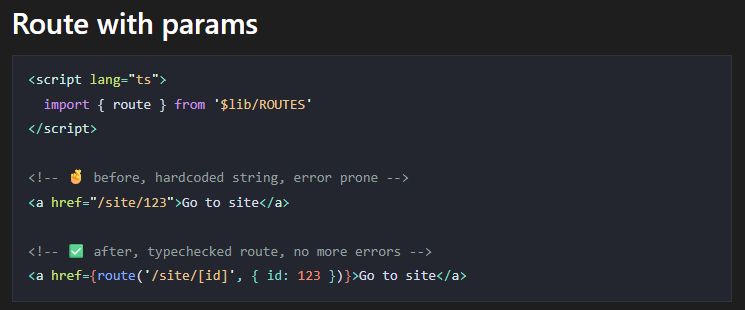 <script lang="ts">
  import { route } from '$lib/ROUTES'
</script>

<!-- 🤞 before, hardcoded string, error prone -->
<a href="/site/123">Go to site</a>

<!-- ✅ after, typechecked route, no more errors -->
<a href={route('/site/[id]', { id: 123 })}>Go to site</a>