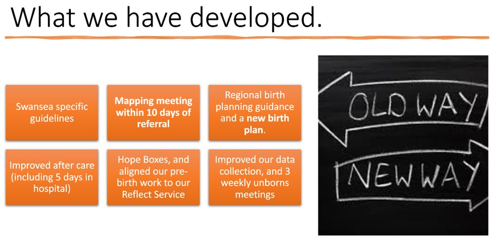 What Swansea have developed: Swansea specific guidelines; Mapping meeting within 10 days of referral; Improved after care (including 5 days in hospital); Hope Boxes, and aligned our pre- birth work to our Reflect Service; Regional birth planning guidance and a new birth plan; Improved our data collection, and 3 weekly unborns meetings.
