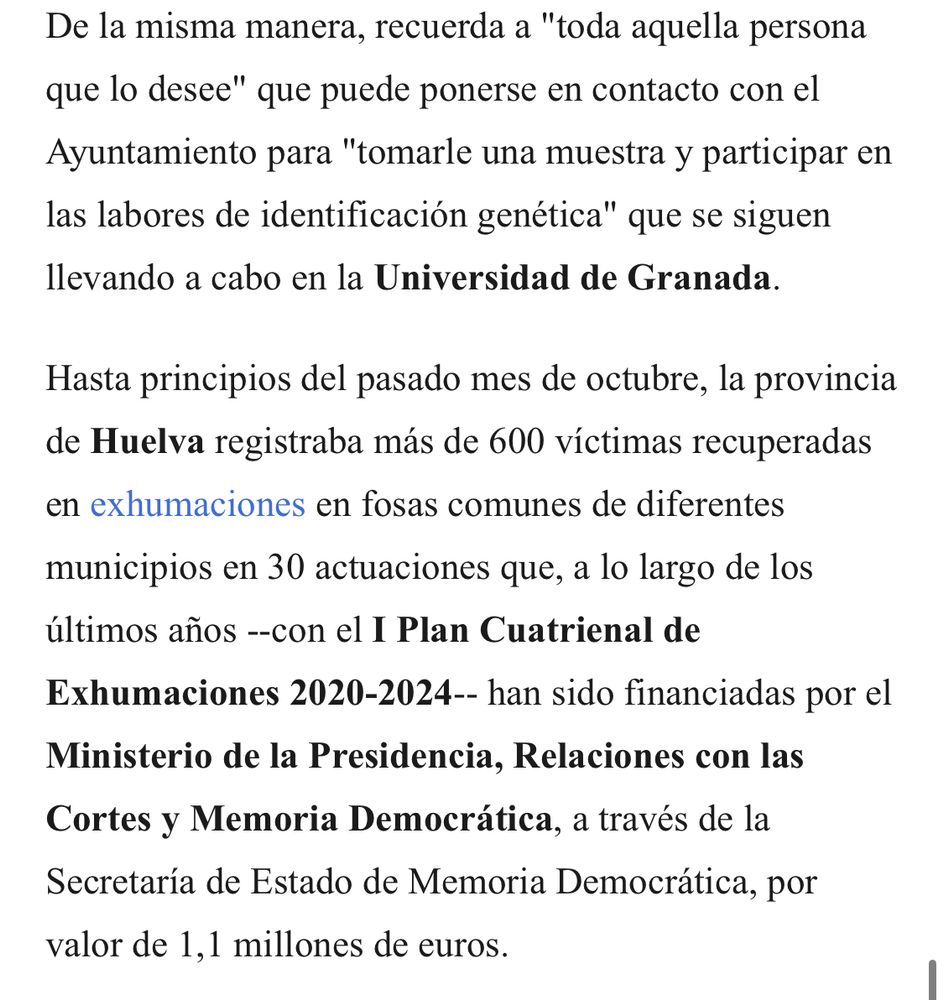 De la misma manera, recuerda a "toda aquella persona que lo desee" que puede ponerse en contacto con el Ayuntamiento para "tomarle una muestra y participar en las labores de identificación genética" que se siguen llevando a cabo en la Universidad de Granada.

Hasta principios del pasado mes de octubre, la provincia de Huelva registraba más de 600 víctimas recuperadas en exhumaciones en fosas comunes de diferentes municipios en 30 actuaciones que, a lo largo de los últimos años --con el I Plan Cuatrienal de Exhumaciones 2020-2024-- han sido financiadas por el Ministerio de la Presidencia, Relaciones con las Cortes y Memoria Democrática, a través de la Secretaría de Estado de Memoria Democrática, por valor de 1,1 millones de euros.