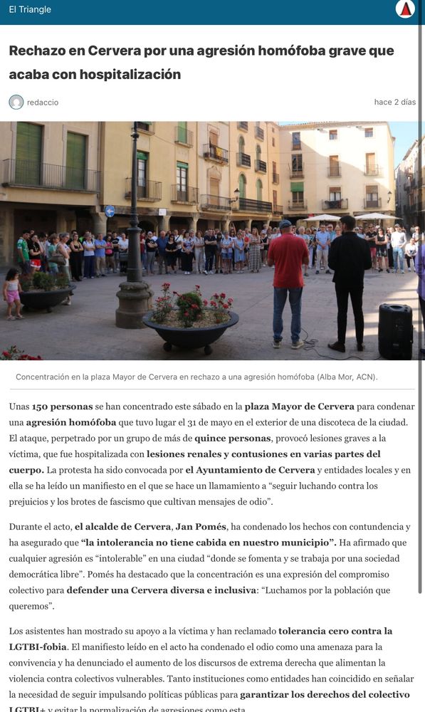 
Unas 150 personas se han concentrado este sábado en la plaza Mayor de Cervera para condenar una agresión homófoba que tuvo lugar el 31 de mayo en el exterior de una discoteca de la ciudad. El ataque, perpetrado por un grupo de más de quince personas, provocó lesiones graves a la víctima, que fue hospitalizada con lesiones renales y contusiones en varias partes del cuerpo. La protesta ha sido convocada por el Ayuntamiento de Cervera y entidades locales y en ella se ha leído un manifiesto en el que se hace un llamamiento a “seguir luchando contra los prejuicios y los brotes de fascismo que cultivan mensajes de odio”.

Durante el acto, el alcalde de Cervera, Jan Pomés, ha condenado los hechos con contundencia y ha asegurado que “la intolerancia no tiene cabida en nuestro municipio”. Ha afirmado que cualquier agresión es “intolerable” en una ciudad “donde se fomenta y se trabaja por una sociedad democrática libre”. Pomés ha destacado que la concentración es una expresión del compromiso colectivo para defender una Cervera diversa e inclusiva: “Luchamos por la población que queremos”.

Los asistentes han mostrado su apoyo a la víctima y han reclamado tolerancia cero contra la LGTBI-fobia. El manifiesto leído en el acto ha condenado el odio como una amenaza para la convivencia y ha denunciado el aumento de los discursos de extrema derecha que alimentan la violencia contra colectivos vulnerables. Tanto instituciones como entidades han coincidido en señalar la necesidad de seguir impulsando políticas públicas para garantizar los derechos del colectivo LGTBI+ y evitar la normalización de agresiones como esta.

